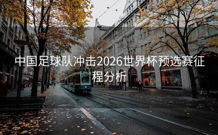 中国足球队冲击2026世界杯预选赛征程分析 中国足球队冲击2026世界杯预选赛征程分析