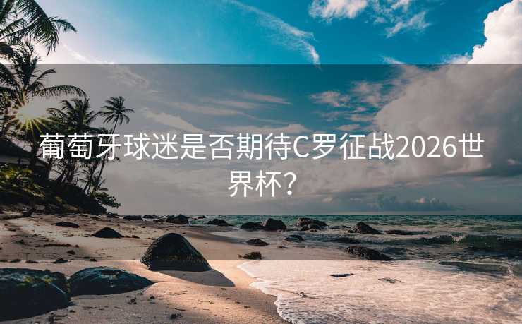 葡萄牙球迷是否期待C罗征战2026世界杯？