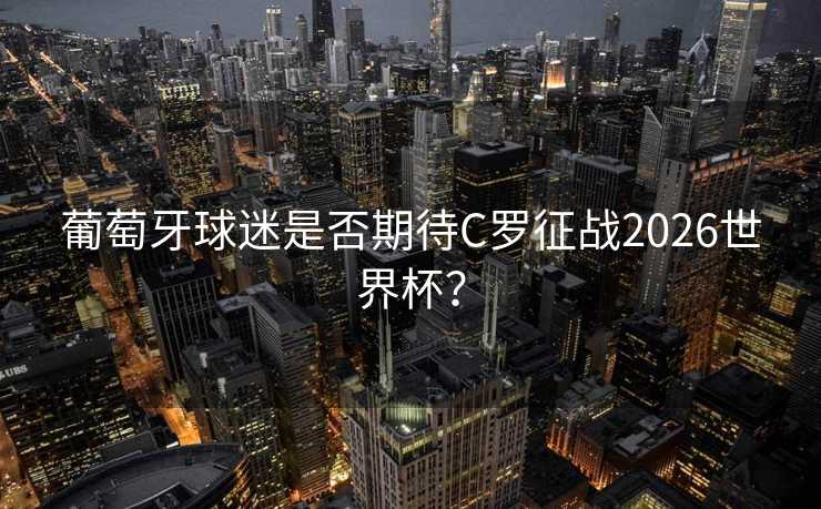 葡萄牙球迷是否期待C罗征战2026世界杯？