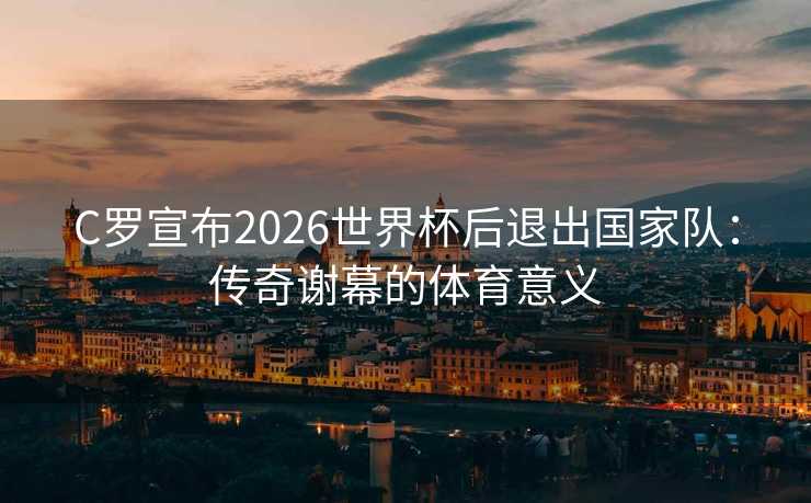 C罗宣布2026世界杯后退出国家队：传奇谢幕的体育意义