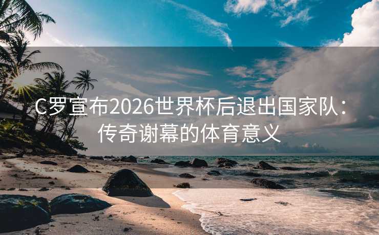 C罗宣布2026世界杯后退出国家队：传奇谢幕的体育意义
